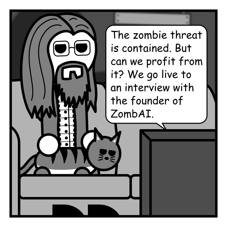 A 6 panel grey scale comic.
Panel 1.
A man with long hair and glasses is sitting with his cat in a dark house with boarded up windows watching TV.
TV: The zombie threat is contained. But can we profit from it? We go live to an interview with the founder of ZombAI.
Panel 2.
We cut to a reporter and a CEO standing in front of a chain link fence with a horde of zombies behind it.
Reporter: Is it true that your company wants us to keep feeding people to the zombie horde?
CEO: Only the old and infirm.
Panel 3.
Close up on the CEO.
CEO: Here at ZombAI we believe that if we keep feeding the dead the brains of the living they'll eventually be able to perform menial tasks!
Panel 4.
CEO: Imagine the power of an undead workforce! Untiring. Uncomplaining. Unburdened by friends and family and that pesky need for oxygen.
A crash sounds from off panel.
Panel 5.
Cut to a wider view of the CEO and reporter. The CEO has adopted a mocking pose. The reporter is stepping black looking shocked. A zombie is approaching the CEO from behind.
CEO: Ooh look at me, I'm a human worker. I have rights and don't want to work 18 hour days breathing asbestos. Entitle wimps.
Zombie: ...brains...
Panel 6.
Cut back to the man and cat watching TV. He looks shocked and the cat looks entertained.
TV: AAH! HELP! Don't let it eat my brain! It's supposed to replace labor not management!